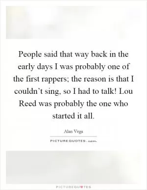 People said that way back in the early days I was probably one of the first rappers; the reason is that I couldn’t sing, so I had to talk! Lou Reed was probably the one who started it all Picture Quote #1