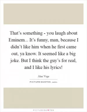 That’s something - you laugh about Eminem... It’s funny, man, because I didn’t like him when he first came out, ya know. It seemed like a big joke. But I think the guy’s for real, and I like his lyrics! Picture Quote #1
