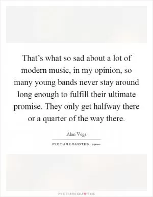That’s what so sad about a lot of modern music, in my opinion, so many young bands never stay around long enough to fulfill their ultimate promise. They only get halfway there or a quarter of the way there Picture Quote #1