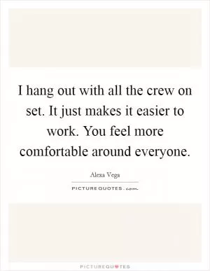 I hang out with all the crew on set. It just makes it easier to work. You feel more comfortable around everyone Picture Quote #1