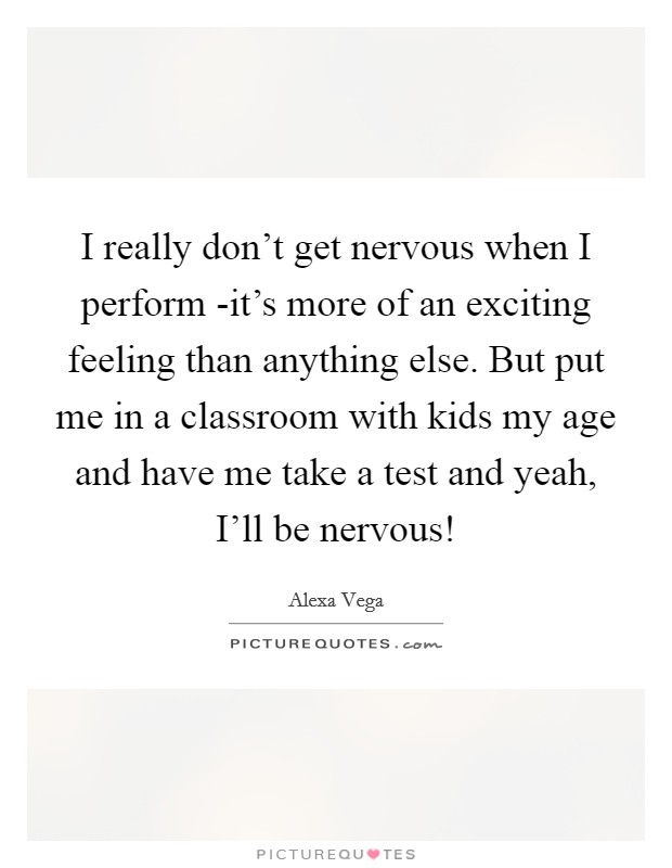 I really don't get nervous when I perform -it's more of an exciting feeling than anything else. But put me in a classroom with kids my age and have me take a test and yeah, I'll be nervous! Picture Quote #1