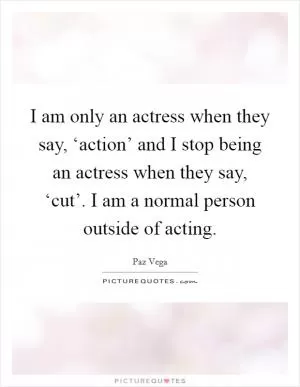 I am only an actress when they say, ‘action’ and I stop being an actress when they say, ‘cut’. I am a normal person outside of acting Picture Quote #1