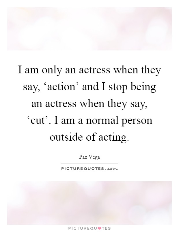 I am only an actress when they say, ‘action' and I stop being an actress when they say, ‘cut'. I am a normal person outside of acting Picture Quote #1