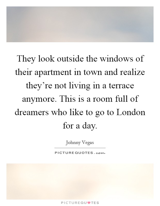 They look outside the windows of their apartment in town and realize they're not living in a terrace anymore. This is a room full of dreamers who like to go to London for a day Picture Quote #1
