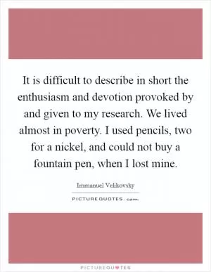 It is difficult to describe in short the enthusiasm and devotion provoked by and given to my research. We lived almost in poverty. I used pencils, two for a nickel, and could not buy a fountain pen, when I lost mine Picture Quote #1