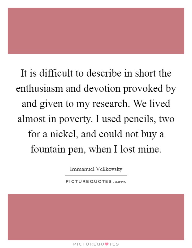 It is difficult to describe in short the enthusiasm and devotion provoked by and given to my research. We lived almost in poverty. I used pencils, two for a nickel, and could not buy a fountain pen, when I lost mine Picture Quote #1