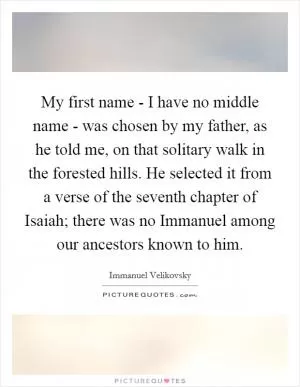 My first name - I have no middle name - was chosen by my father, as he told me, on that solitary walk in the forested hills. He selected it from a verse of the seventh chapter of Isaiah; there was no Immanuel among our ancestors known to him Picture Quote #1