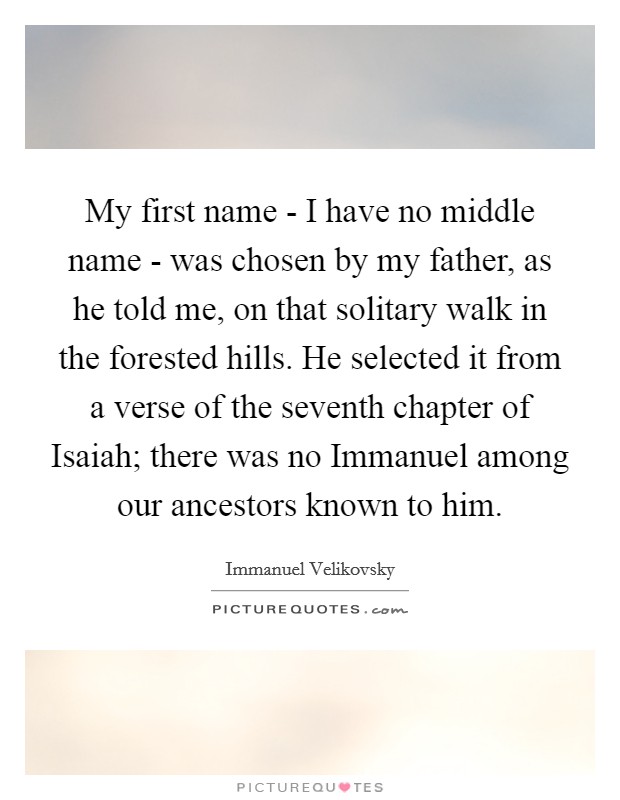 My first name - I have no middle name - was chosen by my father, as he told me, on that solitary walk in the forested hills. He selected it from a verse of the seventh chapter of Isaiah; there was no Immanuel among our ancestors known to him Picture Quote #1