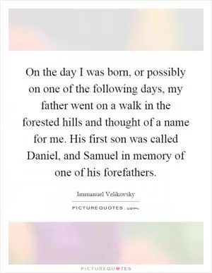 On the day I was born, or possibly on one of the following days, my father went on a walk in the forested hills and thought of a name for me. His first son was called Daniel, and Samuel in memory of one of his forefathers Picture Quote #1