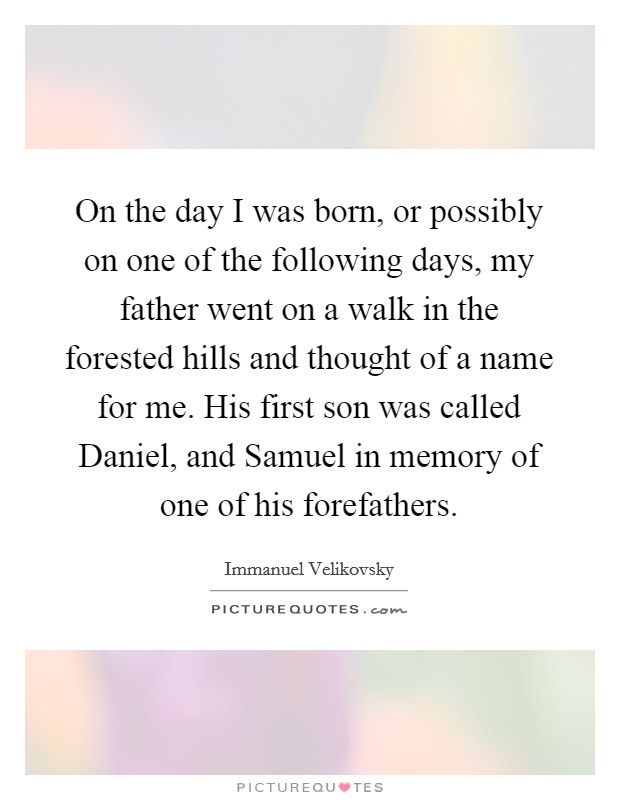 On the day I was born, or possibly on one of the following days, my father went on a walk in the forested hills and thought of a name for me. His first son was called Daniel, and Samuel in memory of one of his forefathers Picture Quote #1