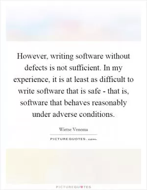 However, writing software without defects is not sufficient. In my experience, it is at least as difficult to write software that is safe - that is, software that behaves reasonably under adverse conditions Picture Quote #1