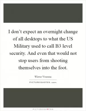 I don’t expect an overnight change of all desktops to what the US Military used to call B3 level security. And even that would not stop users from shooting themselves into the foot Picture Quote #1