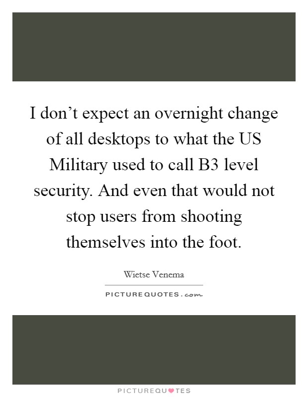 I don't expect an overnight change of all desktops to what the US Military used to call B3 level security. And even that would not stop users from shooting themselves into the foot Picture Quote #1