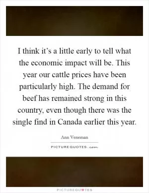 I think it’s a little early to tell what the economic impact will be. This year our cattle prices have been particularly high. The demand for beef has remained strong in this country, even though there was the single find in Canada earlier this year Picture Quote #1