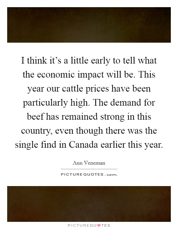 I think it's a little early to tell what the economic impact will be. This year our cattle prices have been particularly high. The demand for beef has remained strong in this country, even though there was the single find in Canada earlier this year Picture Quote #1