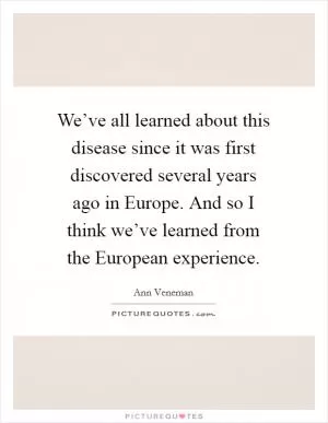 We’ve all learned about this disease since it was first discovered several years ago in Europe. And so I think we’ve learned from the European experience Picture Quote #1