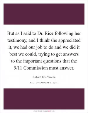 But as I said to Dr. Rice following her testimony, and I think she appreciated it, we had our job to do and we did it best we could, trying to get answers to the important questions that the 9/11 Commission must answer Picture Quote #1