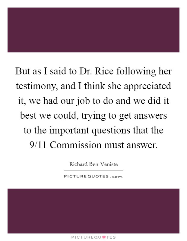 But as I said to Dr. Rice following her testimony, and I think she appreciated it, we had our job to do and we did it best we could, trying to get answers to the important questions that the 9/11 Commission must answer Picture Quote #1