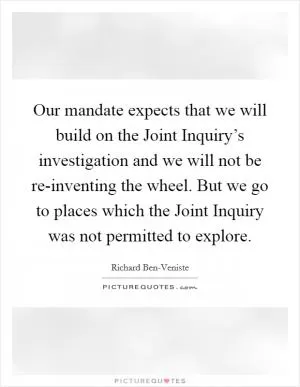 Our mandate expects that we will build on the Joint Inquiry’s investigation and we will not be re-inventing the wheel. But we go to places which the Joint Inquiry was not permitted to explore Picture Quote #1