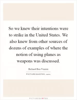 So we knew their intentions were to strike in the United States. We also knew from other sources of dozens of examples of where the notion of using planes as weapons was discussed Picture Quote #1
