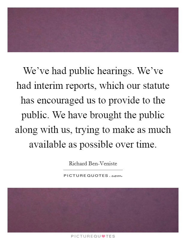 We've had public hearings. We've had interim reports, which our statute has encouraged us to provide to the public. We have brought the public along with us, trying to make as much available as possible over time Picture Quote #1