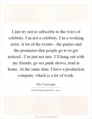 I just try not to subscribe to the ways of celebrity. I’m not a celebrity, I’m a working actor. A lot of the events - the parties and the premieres that people go to to get noticed - I’m just not into. I’ll hang out with my friends, go see punk shows, read at home. At the same time, I have a production company, which is a lot of work Picture Quote #1