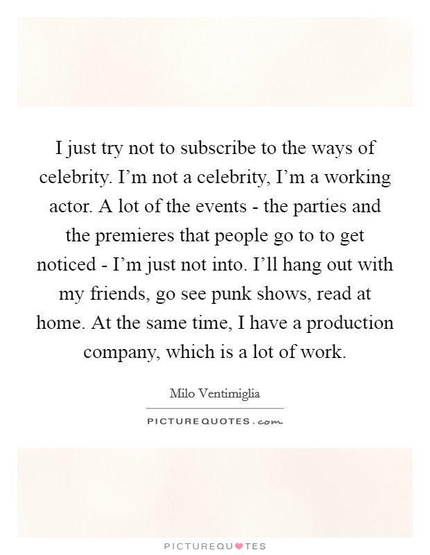 I just try not to subscribe to the ways of celebrity. I'm not a celebrity, I'm a working actor. A lot of the events - the parties and the premieres that people go to to get noticed - I'm just not into. I'll hang out with my friends, go see punk shows, read at home. At the same time, I have a production company, which is a lot of work Picture Quote #1