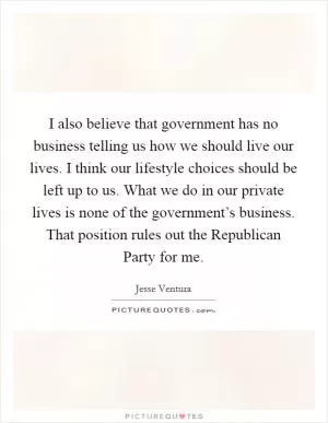 I also believe that government has no business telling us how we should live our lives. I think our lifestyle choices should be left up to us. What we do in our private lives is none of the government’s business. That position rules out the Republican Party for me Picture Quote #1