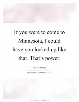 If you were to come to Minnesota, I could have you locked up like that. That’s power Picture Quote #1