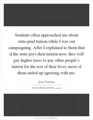 Students often approached me about state-paid tuition while I was out campaigning. After I explained to them that if the state pays their tuition now, they will pay higher taxes to pay other people’s tuition for the rest of their lives, most of them ended up agreeing with me Picture Quote #1