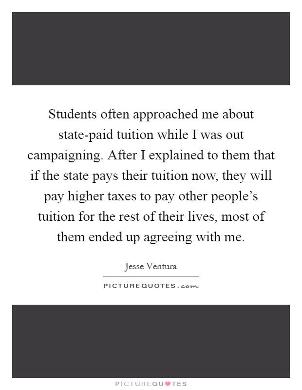 Students often approached me about state-paid tuition while I was out campaigning. After I explained to them that if the state pays their tuition now, they will pay higher taxes to pay other people's tuition for the rest of their lives, most of them ended up agreeing with me Picture Quote #1