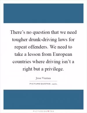 There’s no question that we need tougher drunk-driving laws for repeat offenders. We need to take a lesson from European countries where driving isn’t a right but a privilege Picture Quote #1
