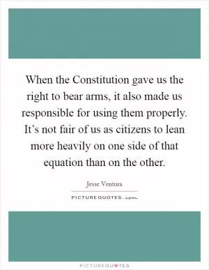 When the Constitution gave us the right to bear arms, it also made us responsible for using them properly. It’s not fair of us as citizens to lean more heavily on one side of that equation than on the other Picture Quote #1