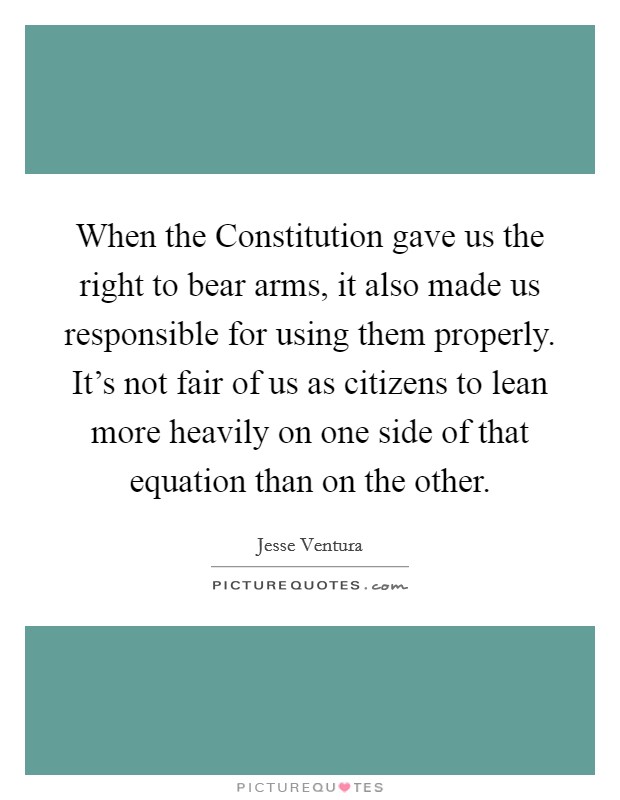 When the Constitution gave us the right to bear arms, it also made us responsible for using them properly. It's not fair of us as citizens to lean more heavily on one side of that equation than on the other Picture Quote #1