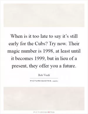 When is it too late to say it’s still early for the Cubs? Try now. Their magic number is 1998, at least until it becomes 1999, but in lieu of a present, they offer you a future Picture Quote #1