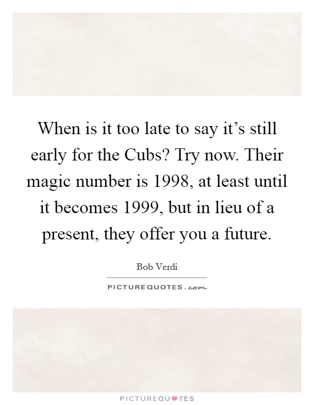 When is it too late to say it's still early for the Cubs? Try now. Their magic number is 1998, at least until it becomes 1999, but in lieu of a present, they offer you a future Picture Quote #1