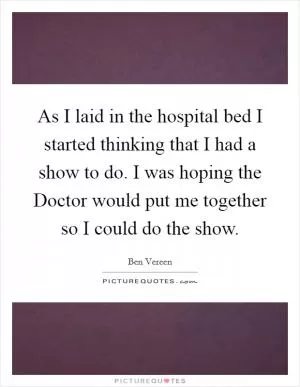 As I laid in the hospital bed I started thinking that I had a show to do. I was hoping the Doctor would put me together so I could do the show Picture Quote #1