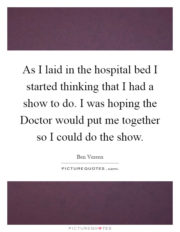 As I laid in the hospital bed I started thinking that I had a show to do. I was hoping the Doctor would put me together so I could do the show Picture Quote #1