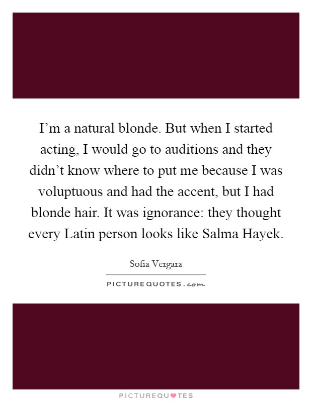 I'm a natural blonde. But when I started acting, I would go to auditions and they didn't know where to put me because I was voluptuous and had the accent, but I had blonde hair. It was ignorance: they thought every Latin person looks like Salma Hayek Picture Quote #1