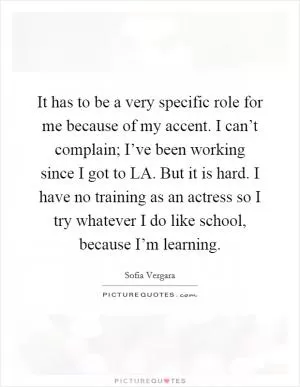 It has to be a very specific role for me because of my accent. I can’t complain; I’ve been working since I got to LA. But it is hard. I have no training as an actress so I try whatever I do like school, because I’m learning Picture Quote #1