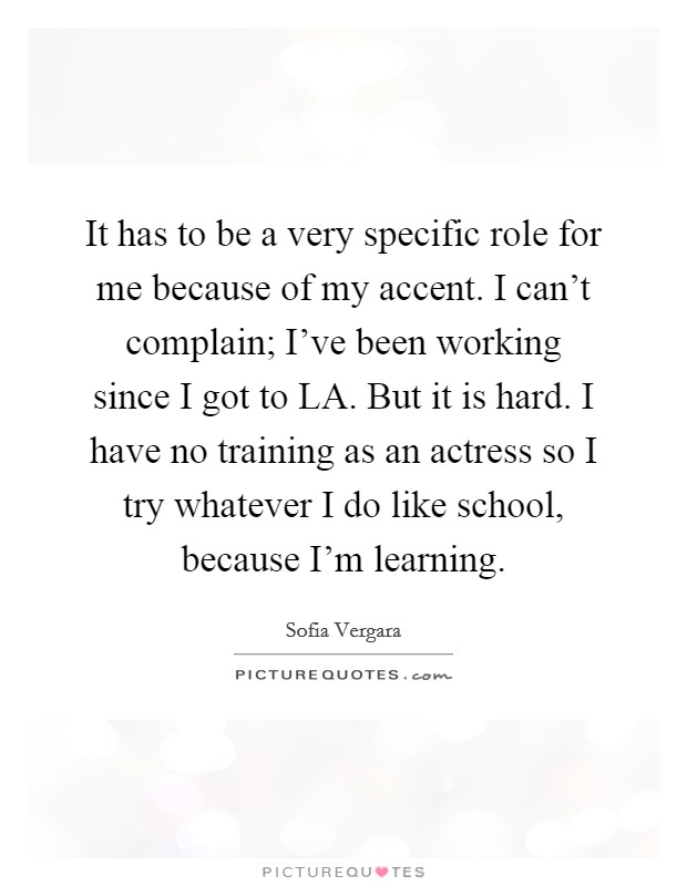 It has to be a very specific role for me because of my accent. I can't complain; I've been working since I got to LA. But it is hard. I have no training as an actress so I try whatever I do like school, because I'm learning Picture Quote #1