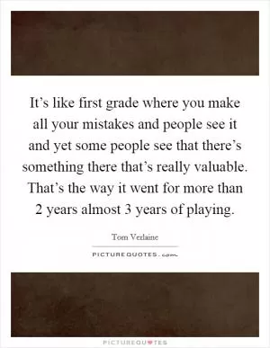 It’s like first grade where you make all your mistakes and people see it and yet some people see that there’s something there that’s really valuable. That’s the way it went for more than 2 years almost 3 years of playing Picture Quote #1