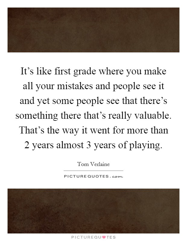 It's like first grade where you make all your mistakes and people see it and yet some people see that there's something there that's really valuable. That's the way it went for more than 2 years almost 3 years of playing Picture Quote #1