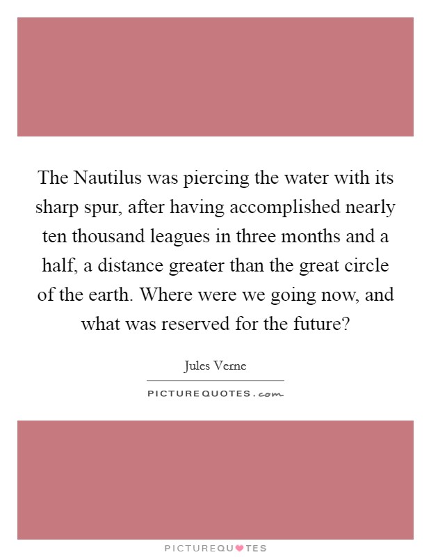 The Nautilus was piercing the water with its sharp spur, after having accomplished nearly ten thousand leagues in three months and a half, a distance greater than the great circle of the earth. Where were we going now, and what was reserved for the future? Picture Quote #1