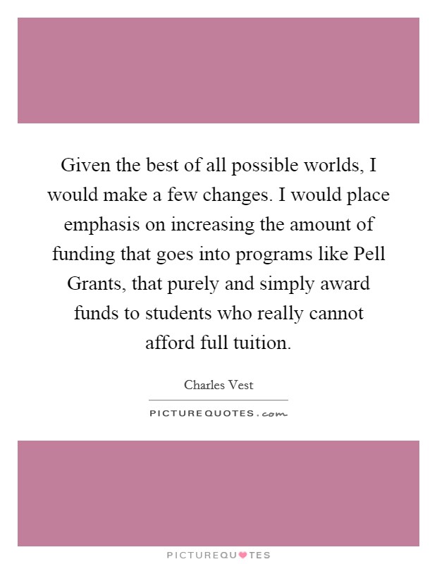 Given the best of all possible worlds, I would make a few changes. I would place emphasis on increasing the amount of funding that goes into programs like Pell Grants, that purely and simply award funds to students who really cannot afford full tuition Picture Quote #1