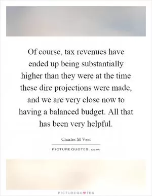 Of course, tax revenues have ended up being substantially higher than they were at the time these dire projections were made, and we are very close now to having a balanced budget. All that has been very helpful Picture Quote #1