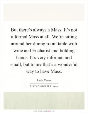 But there’s always a Mass. It’s not a formal Mass at all. We’re sitting around her dining room table with wine and Eucharist and holding hands. It’s very informal and small, but to me that’s a wonderful way to have Mass Picture Quote #1