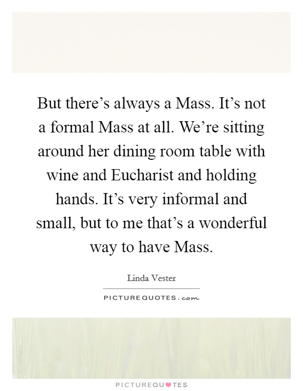 But there's always a Mass. It's not a formal Mass at all. We're sitting around her dining room table with wine and Eucharist and holding hands. It's very informal and small, but to me that's a wonderful way to have Mass Picture Quote #1