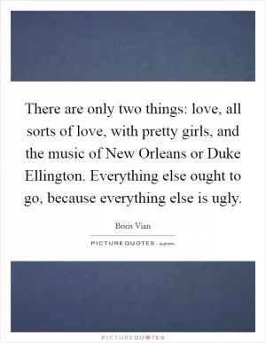 There are only two things: love, all sorts of love, with pretty girls, and the music of New Orleans or Duke Ellington. Everything else ought to go, because everything else is ugly Picture Quote #1