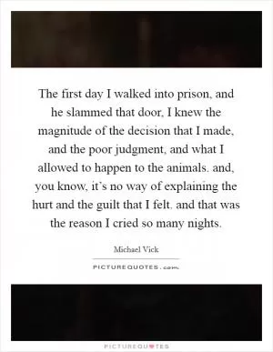 The first day I walked into prison, and he slammed that door, I knew the magnitude of the decision that I made, and the poor judgment, and what I allowed to happen to the animals. and, you know, it’s no way of explaining the hurt and the guilt that I felt. and that was the reason I cried so many nights Picture Quote #1